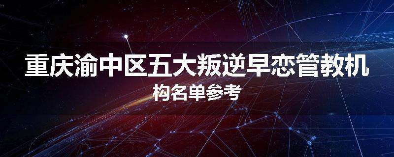 重庆渝中区五大叛逆早恋管教机构名单参考