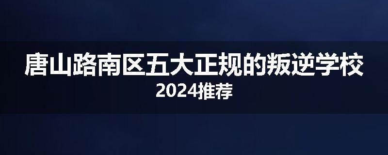唐山路南区五大正规的叛逆学校2024推荐