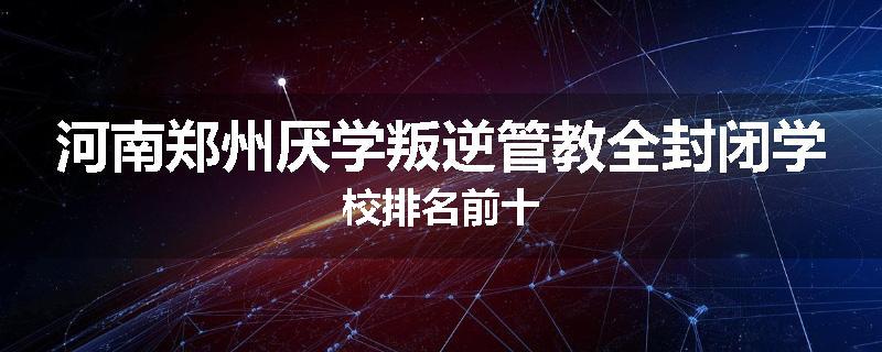 河南郑州厌学叛逆管教全封闭学校排名前十