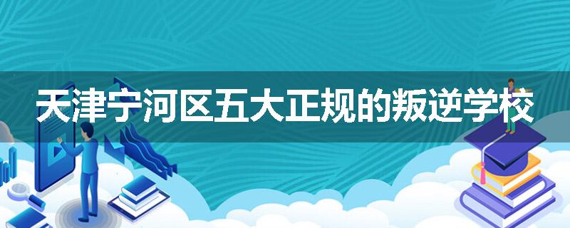 天津宁河区五大正规的叛逆学校