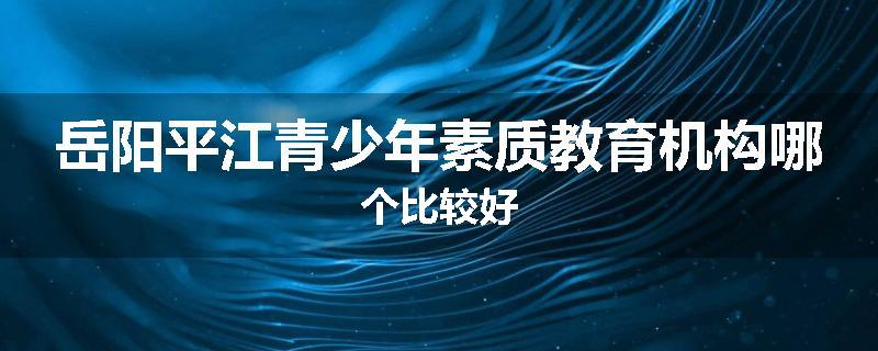 岳阳平江青少年素质教育机构哪个比较好