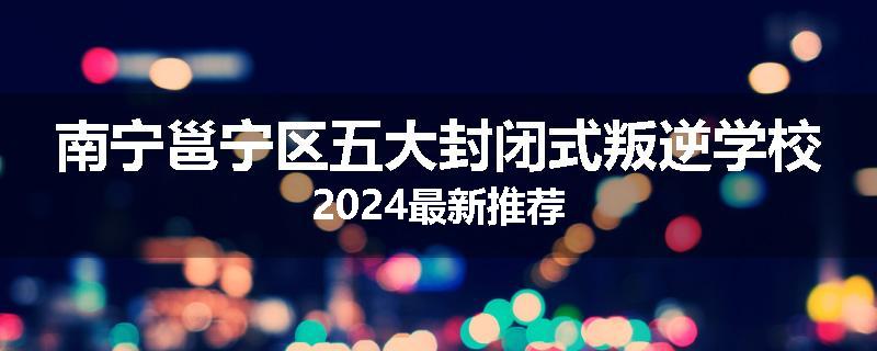 南宁邕宁区五大封闭式叛逆学校2024最新推荐