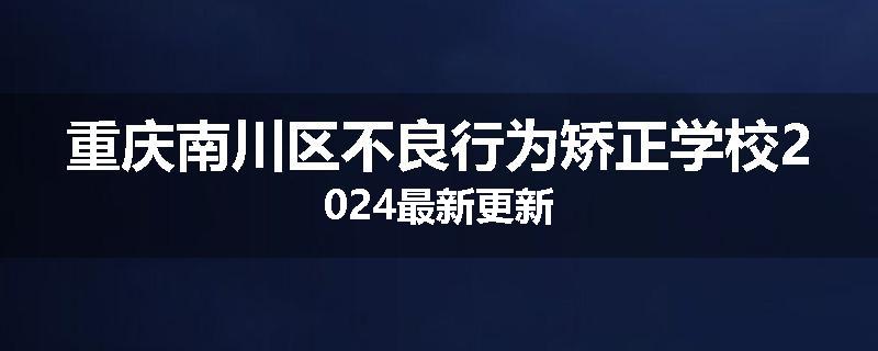 重庆南川区不良行为矫正学校2024最新更新