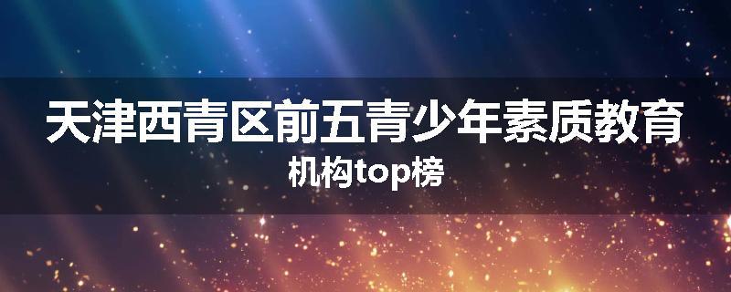 天津西青区前五青少年素质教育机构top榜