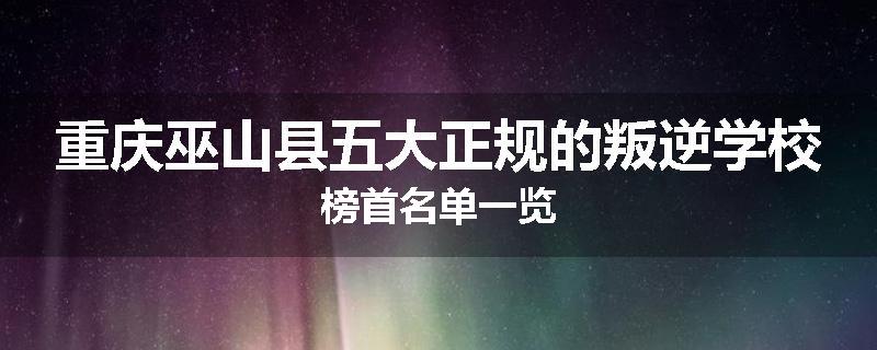 重庆巫山县五大正规的叛逆学校榜首名单一览