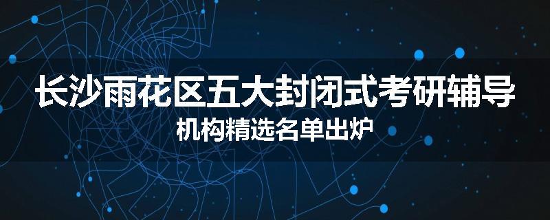 长沙雨花区五大封闭式考研辅导机构精选名单出炉