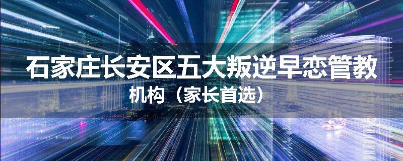 石家庄长安区五大叛逆早恋管教机构（家长首选）