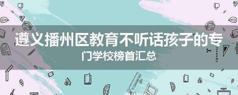 遵义播州区教育不听话孩子的专门学校榜首汇总
