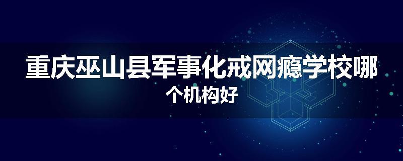 重庆巫山县军事化戒网瘾学校哪个机构好