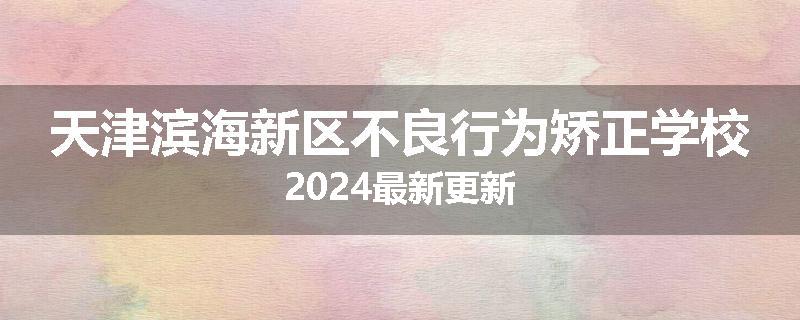 天津滨海新区不良行为矫正学校2024最新更新