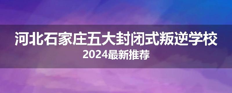 河北石家庄五大封闭式叛逆学校2024最新推荐
