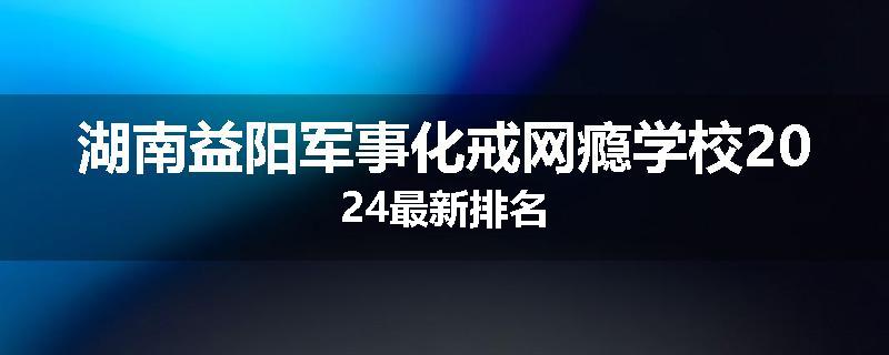 湖南益阳军事化戒网瘾学校2024最新排名