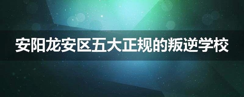 安阳龙安区五大正规的叛逆学校