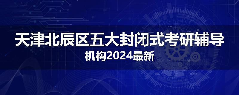 天津北辰区五大封闭式考研辅导机构2024最新