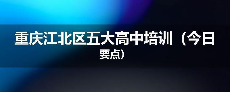 重庆江北区五大高中培训（今日要点）