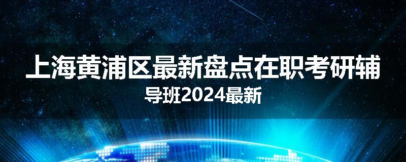 上海黄浦区最新盘点在职考研辅导班2024最新