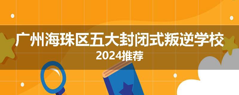 广州海珠区五大封闭式叛逆学校2024推荐