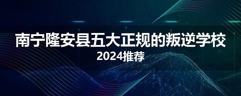 南宁隆安县五大正规的叛逆学校2024推荐