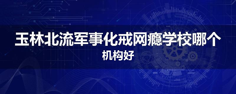 玉林北流军事化戒网瘾学校哪个机构好