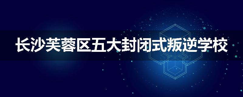 长沙芙蓉区五大封闭式叛逆学校