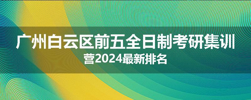 广州白云区前五全日制考研集训营2024最新排名