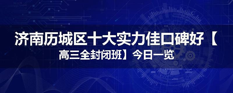 济南历城区十大实力佳口碑好【高三全封闭班】今日一览