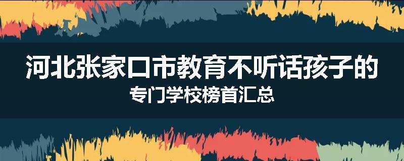 河北张家口市教育不听话孩子的专门学校榜首汇总