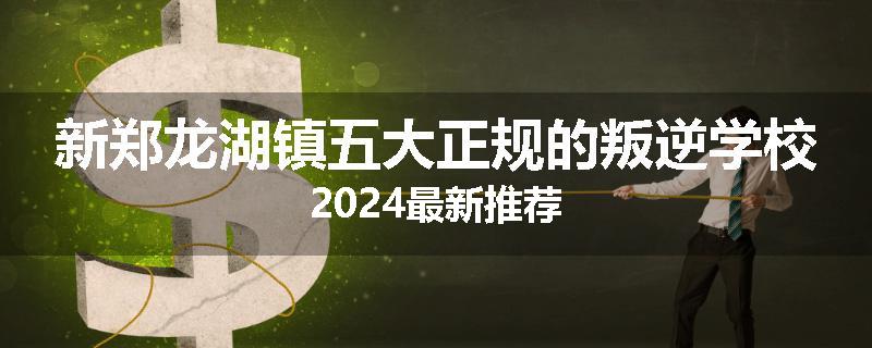 新郑龙湖镇五大正规的叛逆学校2024最新推荐