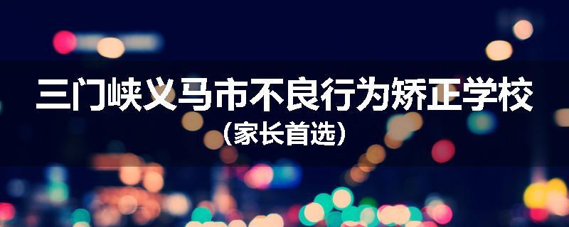 三门峡义马市不良行为矫正学校（家长首选）