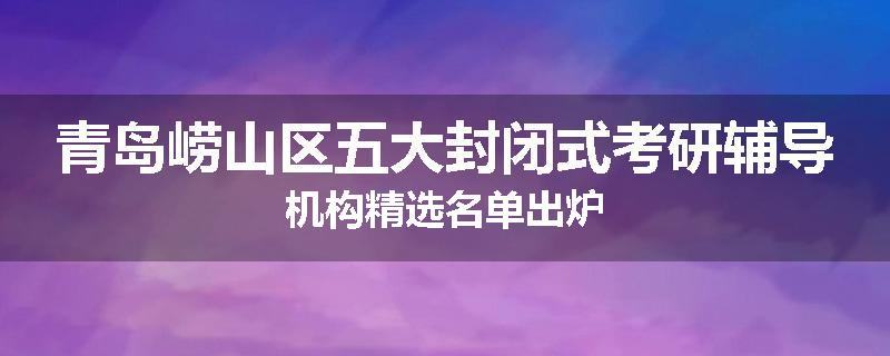 青岛崂山区五大封闭式考研辅导机构精选名单出炉