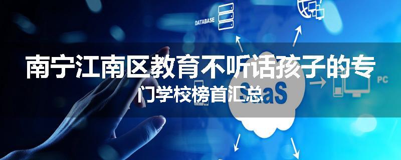 南宁江南区教育不听话孩子的专门学校榜首汇总