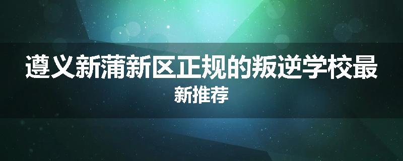 遵义新蒲新区正规的叛逆学校最新推荐