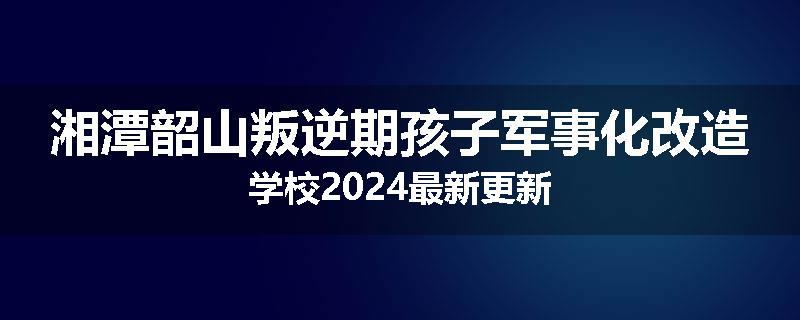 湘潭韶山叛逆期孩子军事化改造学校2024最新更新