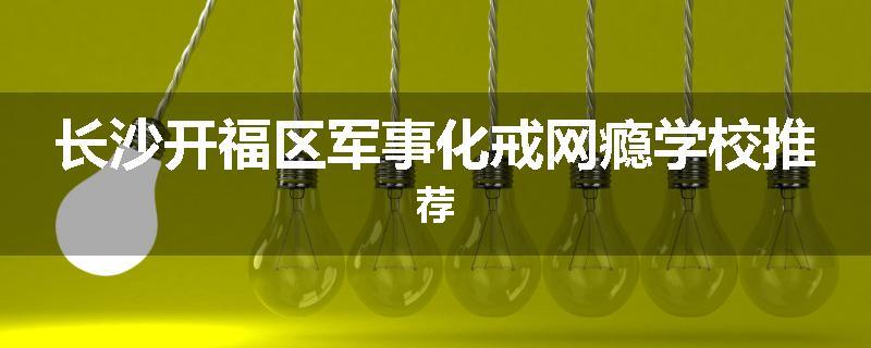 长沙开福区军事化戒网瘾学校推荐
