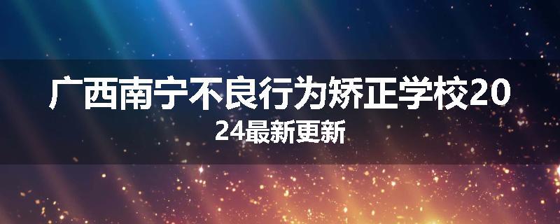 广西南宁不良行为矫正学校2024最新更新