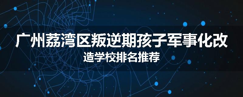 广州荔湾区叛逆期孩子军事化改造学校排名推荐