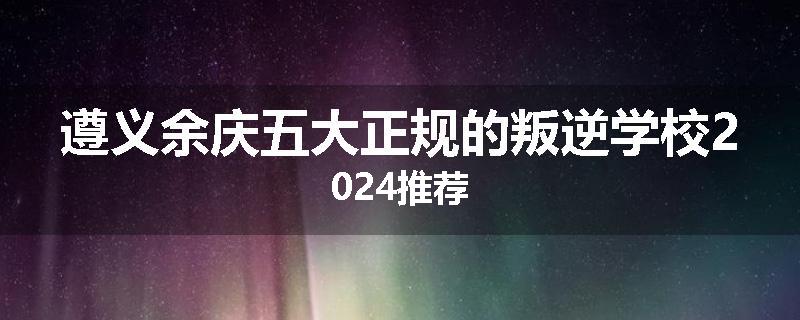 遵义余庆五大正规的叛逆学校2024推荐