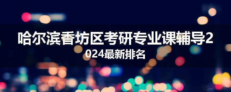 哈尔滨香坊区考研专业课辅导2024最新排名