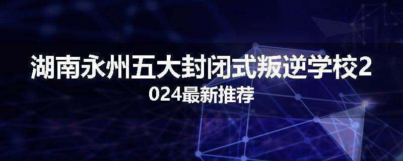 湖南永州五大封闭式叛逆学校2024最新推荐