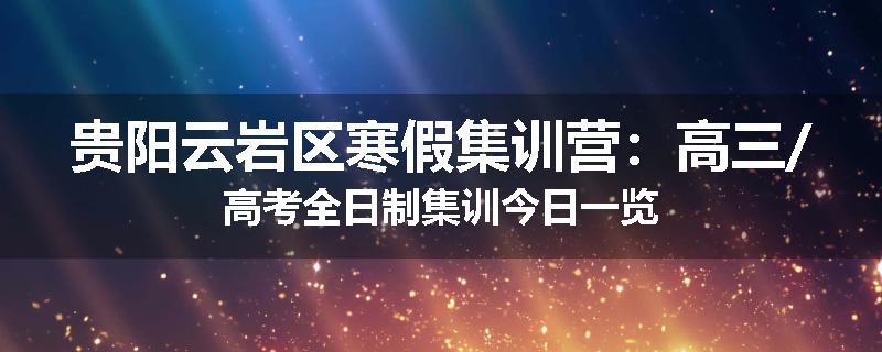 贵阳云岩区寒假集训营：高三/高考全日制集训今日一览