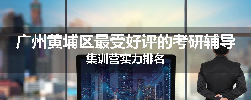 广州黄埔区最受好评的考研辅导集训营实力排名