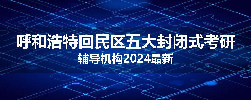 呼和浩特回民区五大封闭式考研辅导机构2024最新