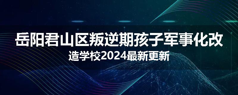 岳阳君山区叛逆期孩子军事化改造学校2024最新更新