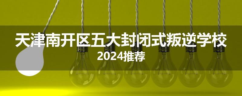 天津南开区五大封闭式叛逆学校2024推荐