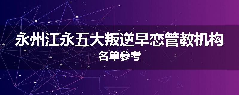 永州江永五大叛逆早恋管教机构名单参考