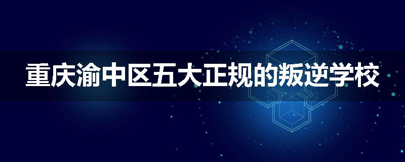 重庆渝中区五大正规的叛逆学校