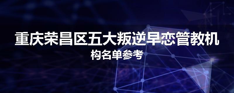重庆荣昌区五大叛逆早恋管教机构名单参考