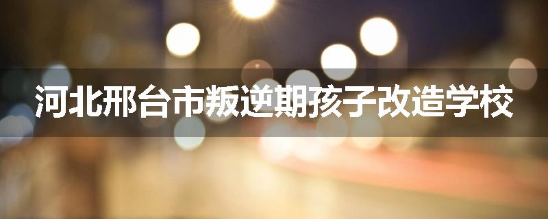 河北邢台市叛逆期孩子改造学校
