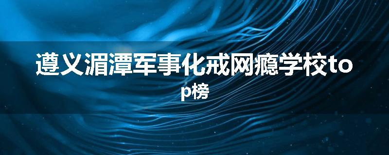 遵义湄潭军事化戒网瘾学校top榜