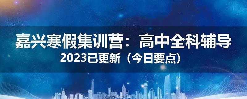 嘉兴寒假集训营：高中全科辅导2023已更新（今日要点）